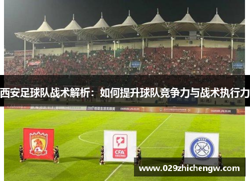 西安足球队战术解析：如何提升球队竞争力与战术执行力