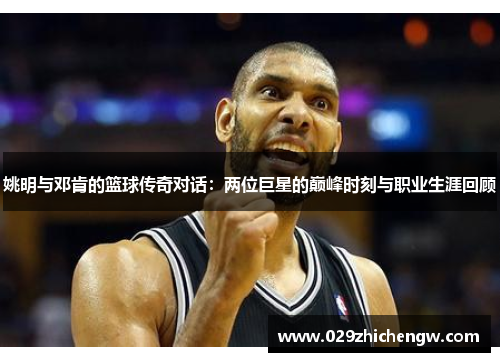姚明与邓肯的篮球传奇对话：两位巨星的巅峰时刻与职业生涯回顾