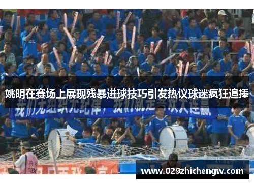 姚明在赛场上展现残暴进球技巧引发热议球迷疯狂追捧