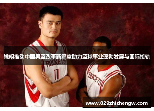 姚明推动中国男篮改革新篇章助力篮球事业蓬勃发展与国际接轨