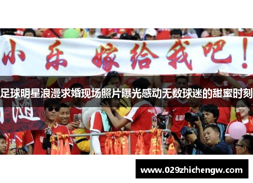足球明星浪漫求婚现场照片曝光感动无数球迷的甜蜜时刻