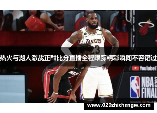 热火与湖人激战正酣比分直播全程跟踪精彩瞬间不容错过