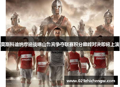 莫斯科迪纳摩迎战喀山鲁宾争夺联赛积分巅峰对决即将上演